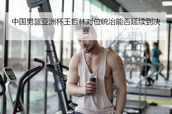 中国男篮亚洲杯王哲林对位统治能否延续到决赛